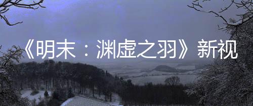 《明末：淵虛之羽》新視頻 游戲售價(jià)很快會公布