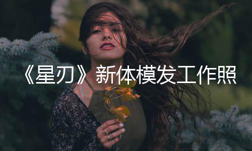 《星刃》新體模發(fā)工作照 新性感戰(zhàn)衣要來了？