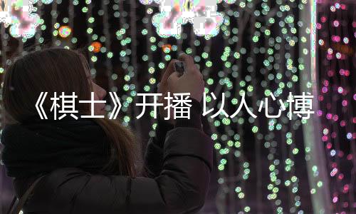 《棋士》開播 以人心博弈呈現(xiàn)罪案劇的現(xiàn)實(shí)新表達(dá)