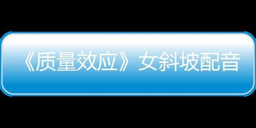 《質(zhì)量效應》女斜坡配音：原版配音應該回歸真人劇