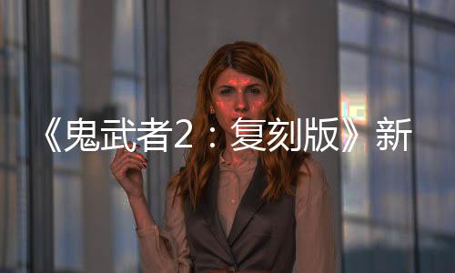 《鬼武者2：復(fù)刻版》新視頻 妖艷美女阿邑打怪