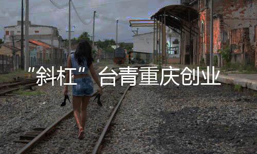 “斜杠”臺(tái)青重慶創(chuàng)業(yè) 從“首店驚喜”到無(wú)限可能
