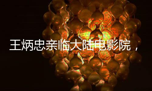 王炳忠親臨大陸電影院，深度感受哪吒2的魅力