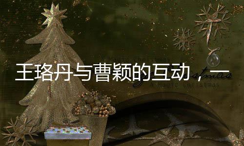 王珞丹與曹穎的互動，一次簡單的對話背后的故事