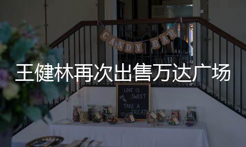 王健林再次出售萬達廣場，商業(yè)地產(chǎn)行業(yè)的新動態(tài)
