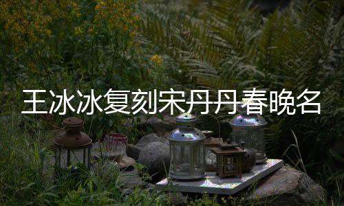 王冰冰復刻宋丹丹春晚名場面，重現(xiàn)經(jīng)典笑翻全場