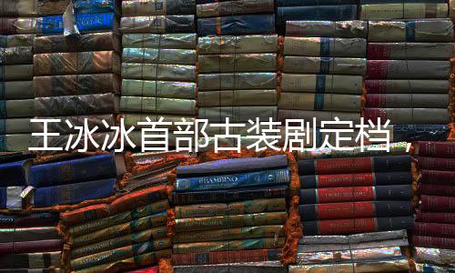 王冰冰首部古裝劇定檔，萬(wàn)眾矚目之作即將上線