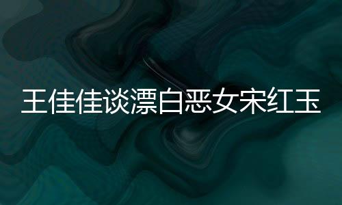 王佳佳談漂白惡女宋紅玉，深度解析角色背后的故事與人性