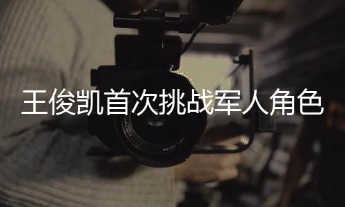 王俊凱首次挑戰(zhàn)軍人角色，緊張與興奮交織的演繹之旅