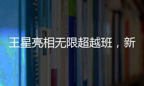 王星亮相無限超越班，新星閃耀，展現(xiàn)無限潛力