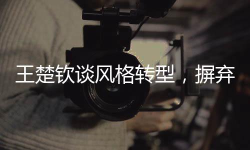 王楚欽談風格轉型，摒棄保守，勇往直前