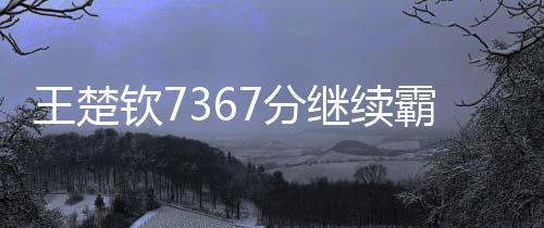 王楚欽7367分繼續(xù)霸榜世一、全球乒乓球賽場上的無冕之王