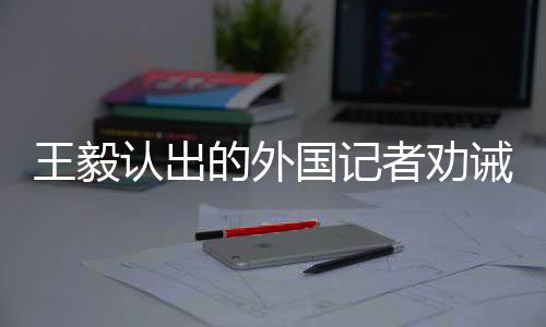 王毅認出的外國記者勸誡臺獨，深化對話合作，共同維護地區(qū)和平穩(wěn)定