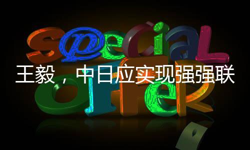 王毅，中日應(yīng)實(shí)現(xiàn)強(qiáng)強(qiáng)聯(lián)手彼此成就