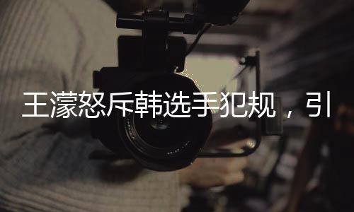 王濛怒斥韓選手犯規(guī)，引發(fā)國(guó)際賽場(chǎng)爭(zhēng)議熱議