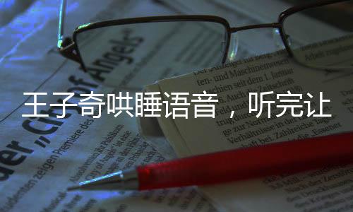 王子奇哄睡語音，聽完讓人欲罷不能，究竟是何魔力？