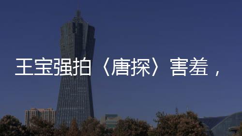 王寶強(qiáng)拍〈唐探〉害羞，露太多背后辛勤付出的故事