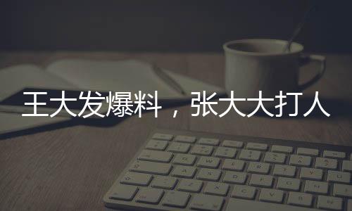 王大發(fā)爆料，張大大打人行為已不止一次發(fā)生——事件深度調(diào)查
