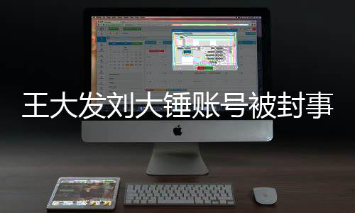 王大發(fā)劉大錘賬號被封事件全面解析
