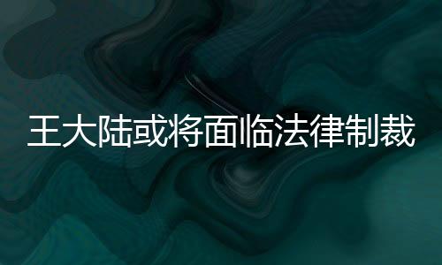 王大陸或?qū)⒚媾R法律制裁，深度解讀事件及其影響