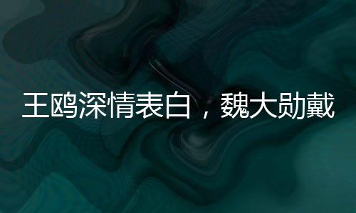 王鷗深情表白，魏大勛戴眼鏡最帥！