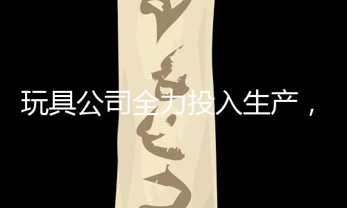 玩具公司全力投入生產(chǎn)，每日制造量達驚人的二十萬哪吒玩具——揭秘背后的故事