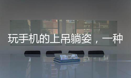 玩手機(jī)的上吊躺姿，一種新奇的休閑姿態(tài)？專家呼吁關(guān)注健康！