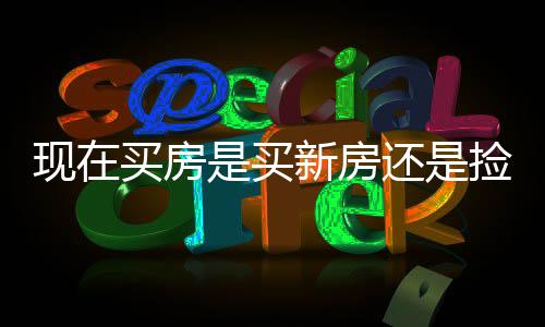 現(xiàn)在買房是買新房還是撿漏二手房？一篇文章深度解析