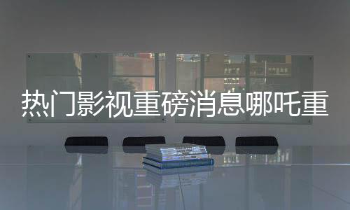 熱門影視重磅消息哪吒重生之作票房傳奇破頂，躍升至億元俱樂部新寵兒——哪吒2總票房突破140億元大關！