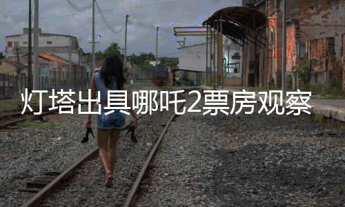 燈塔出具哪吒2票房觀察報告
