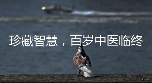 珍藏智慧，百歲中醫(yī)臨終前的無私饋贈(zèng)——世紀(jì)醫(yī)學(xué)傳承之路