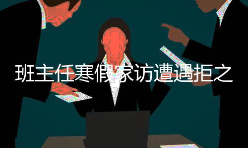 班主任寒假家訪遭遇拒之門外——現(xiàn)代家校溝通的挑戰(zhàn)與對(duì)策