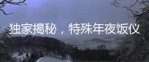 獨家揭秘，特殊年夜飯儀式，凌晨四五點的味蕾盛宴
