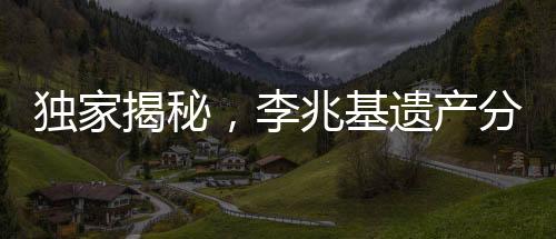 獨家揭秘，李兆基遺產(chǎn)分配方案曝光