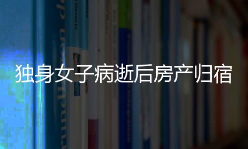 獨(dú)身女子病逝后房產(chǎn)歸宿引發(fā)的深思，一二三四五六七八九十