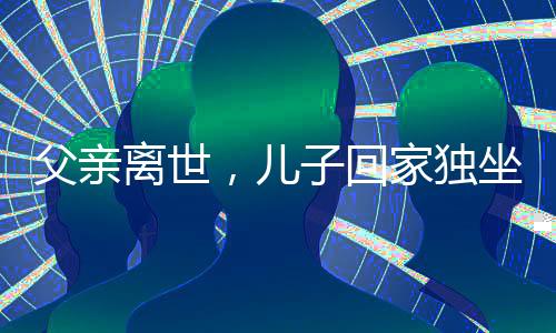 父親離世，兒子回家獨(dú)坐門(mén)口落淚——人世間深深的親情思念