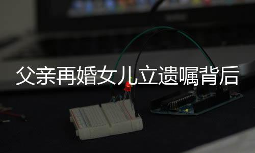 父親再婚女兒立遺囑背后的故事