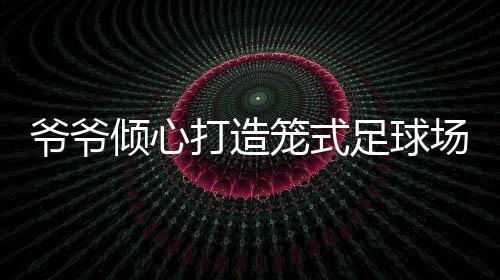 爺爺傾心打造籠式足球場，為孫女鋪設(shè)運(yùn)動(dòng)夢想之路