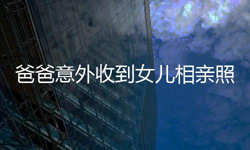 爸爸意外收到女兒相親照片，竟得來一堆丑照——折射家庭對相親文化的復(fù)雜態(tài)度
