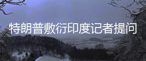 特朗普敷衍印度記者提問，聽不懂——一場復(fù)雜的國際交流挑戰(zhàn)
