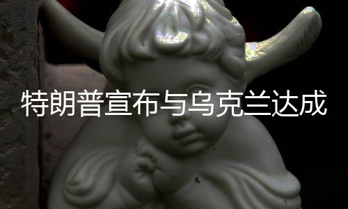 特朗普宣布與烏克蘭達(dá)成礦產(chǎn)協(xié)議，一攬子合作計(jì)劃出爐