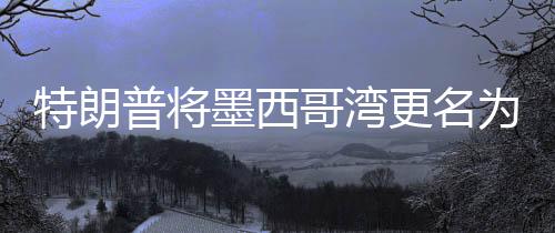 特朗普將墨西哥灣更名為美國灣，爭議背后的地理與歷史考量