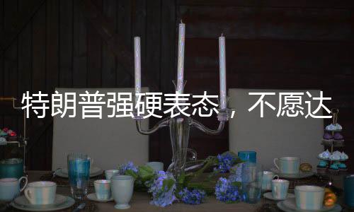特朗普強硬表態(tài)，不愿達成協(xié)議之人不會待太久