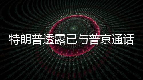 特朗普透露已與普京通話，兩國關(guān)系迎來新動(dòng)向