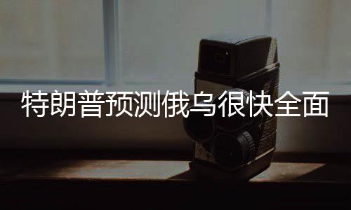 特朗普預(yù)測(cè)俄烏很快全面?；?，局勢(shì)走向分析及其潛在影響