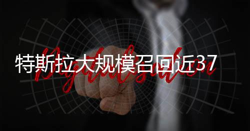 特斯拉大規(guī)模召回近37萬輛汽車，保障行車安全放在首位