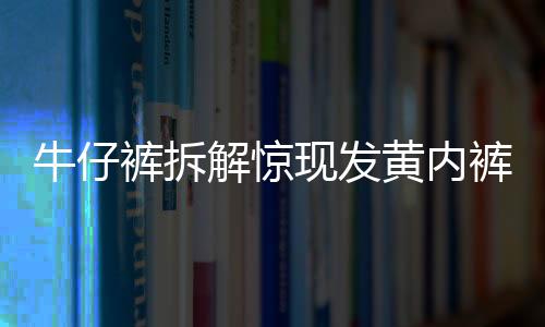 牛仔褲拆解驚現(xiàn)發(fā)黃內褲，一則關于可持續(xù)時尚與消費維權的新聞深度解讀