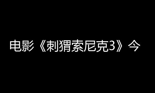 電影《刺猬索尼克3》今日上映 萌酷超英燃炸2025