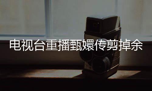 電視臺重播甄嬛傳剪掉余答應(yīng)戲份，觀眾熱議背后的故事