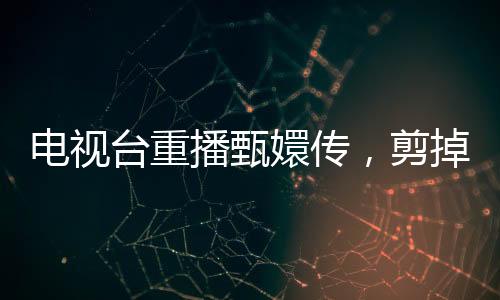 電視臺(tái)重播甄嬛傳，剪掉余答應(yīng)戲份，觀眾反響不一